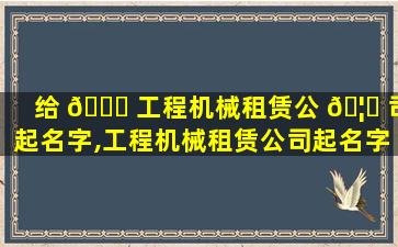 给 🐒 工程机械租赁公 🦊 司起名字,工程机械租赁公司起名字带张芯铭